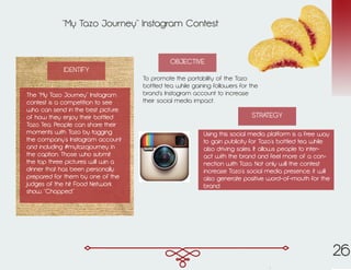 “My Tazo Journey” Instagram Contest
To promote the portability of the Tazo
bottled tea while gaining followers for the
brand’s Instagram account to increase
their social media impact.
Using this social media platform is a free way
to gain publicity for Tazo’s bottled tea while
also driving sales. It allows people to inter-
act with the brand and feel more of a con-
nection with Tazo. Not only will the contest
increase Tazo’s social media presence, it will
also generate positive word-of-mouth for the
brand.
IDENTIFY
OBJECTIVE
STRATEGY
The “My Tazo Journey” Instagram
contest is a competition to see
who can send in the best picture
of how they enjoy their bottled
Tazo Tea. People can share their
moments with Tazo by tagging
the company’s Instagram account
and including #mytazojourney in
the caption. Those who submit
the top three pictures will win a
dinner that has been personally
prepared for them by one of the
judges of the hit Food Network
show, “Chopped.”
26
 