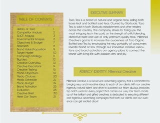 TABLE OF CONTENTS
History of Tazo			 1
Competitor Analysis		 2
SWOT Analysis			3
Environmental Analysis		 5
Objectives & Budget		 7
Research				8
Brand Value Proposition		 9
Target Market			10
Campaign Strategy		 11
Big Idea				12
Creative Overview		 13
Creative Executions		 14
Creative Testing			18
Media Objectives			19
Media Choices			20
Media Schedule			24
Media Budget			24
Brand Activation			25
Evaluation				28
Creative Brief			30
Meet Our Team			 31
Tazo Tea is a brand of natural and organic teas, selling both
loose leaf and bottled iced teas. Owned by Starbucks, Tazo
Tea is sold in both Starbucks establishments and other retailers
across the country. The company strives to “bring you the
most intriguing tea in the world, on the strength of artful blending,
distinctive taste and use of only premium quality teas.” Millennial
Creative’s goal is to increase the awareness of Tazo Organic
Bottled Iced Tea by emphasizing the new portability of consumers
favorite brand of tea. Through our innovative creative execu-
tions and brand activation, our agency plans to connect the
brand with living life with passion, zen, and joy.
EXECUTIVE SUMMARY
Millennial Creative is a full service advertising agency that is committed to
bringing new and innovative ideas to each of our clients. With our creative
ingenuity, natural talent, and drive to succeed, our team always produces
top notch work for every project that comes our way. Our team, made
up of five brilliant and gifted creatives, is dedicated to executing different
and ingenious advertising campaigns that both our clients and our audi-
ence can get excited about.
AGENCY IDENTITY: Millennial Creative
 