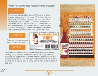 Point-of-purchase display and coupon
The in-store display will be placed at the end of aisles
in supermarkets around the country. The cutout will be
of a bottle of Tazo that has been rounded in a half-cir-
cle shape in order to make it appear more three-di-
mensional. Each display will have coupons attached to
it for people to tear off as they walk by. The coupons
will be a “buy one get one free” discount for people to
use when they purchase their Tazo bottled iced teas.
Objective: Increase sales of
Tazo’s bottled iced teas.
The point-of-purchase display will help drive up Tazo’s sales by
creating top of mind awareness as people are doing their food
shopping. The large display will catch people’s attention, while the
coupons attached to it will persuade customers to actually buy the
product. This is a great way to bump up the sales of Tazo’s bottled
iced teas.
IDENTIFY
OBJECTIVE
STRATEGY
27
 