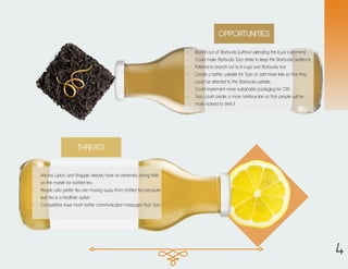 OPPORTUNITIES
•	 Branch out of Starbucks (without alienating the loyal customers)
•	 Could make Starbucks Tazo drinks to keep the Starbucks audience
•	 Potential to branch out to K-cups and Starbucks Vue
•	 Create a better website for Tazo or add more links so that they
could be directed to the Starbucks website
•	 Could implement more sustainable packaging for CRS
•	 Tazo could create a more nutritious line so that people will be
more inclined to drink it
THREATS
•	 Arizona, Lipton, and Snapple already have an extremely strong hold
on the market for bottled tea
•	 People who prefer tea are moving away from bottled tea because
leaf tea is a healthier option
•	 Competitors have much better communication messages than Tazo
4
 