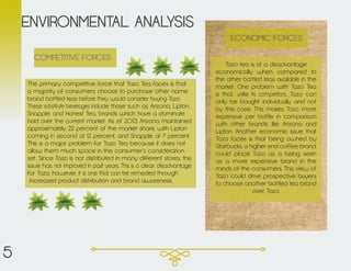 The primary competitive force that Tazo Tea faces is that
a majority of consumers choose to purchase other name
brand bottled teas before they would consider buying Tazo.
These substitute beverages include those such as Arizona, Lipton,
Snapple, and Honest Tea, brands which have a dominate
hold over the current market. As of 2013, Arizona maintained
approximately 22 percent of the market share, with Lipton
coming in second at 12 percent, and Snapple at 7 percent.
This is a major problem for Tazo Tea because it does not
allow them much space in the consumer’s consideration
set. Since Tazo is not distributed in many different stores, this
issue has not improved in past years. This is a clear disadvantage
for Tazo, however it is one that can be remedied through
increased product distribution and brand awareness.
ENVIRONMENTAL ANALYSIS
Tazo tea is at a disadvantage
economically when compared to
the other bottled teas available in the
market. One problem with Tazo Tea
is that, unlike its competitors, Tazo can
only be bought individually and not
by the case. This makes Tazo more
expensive per bottle in comparison
with other brands, like Arizona and
Lipton. Another economic issue that
Tazo faces is that being owned by
Starbucks, a higher end coffee brand,
could place Tazo as a being seen
as a more expensive brand in the
minds of the consumers. This view of
Tazo could drive prospective buyers
to choose another bottled tea brand
over Tazo.
ECONOMIC FORCES
COMPETITIVE FORCES
5
 