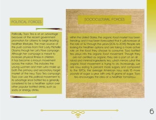 Politically, Tazo Tea is at an advantage
because of the recent government
promotion for citizens to begin leading
healthier lifestyles. The main source of
this push comes from First Lady Michelle
Obama through her Let’s Move campaign.
Although her campaign is meant to
increase physical fitness in children,
it has become a known movement
across the nation. This includes the
young women and men who make up
both the primary and secondary target
market of the new Tazo Tea campaign.
Tazo can use this political movement to
its advantage since bottled tea is generally
considered to be a healthier option over
other popular bottled drinks, such as
soda or energy drinks.
POLITICAL FORCES
Within the United States, the organic food market has been
trending, and it has been forecasted that it will increase at
the rate of 14% through the years (2014 to 2018). People are
looking for healthier options and are taking a more active
role on the food they choose to consume. Tazo bottled
tea plays into this organic food movement. Though they
are not certified as organic, they are a part of an all
natural and minimal ingredients tea, which mirrors what the
organic food movement is trying to do. Increasingly, we
are now eating 14 percent more sugars, and compared
to the 1970s, the average American now eats 15 more
pounds of sugar a year. With only 18 grams of sugar, Tazo
tea encourages the idea of a healthier tomorrow.
SOCIOCULTURAL FORCES
6
 