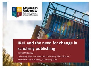 IReL and the need for change in
scholarly publishing
Cathal McCauley
University Librarian, Maynooth University /IReL Director
NORF/RIA Plan S briefing , 22 January 2019
 