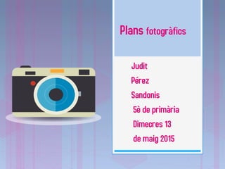 Plans fotogràfics
Judit
Pérez
Sandonis
5è de primària
Dimecres 13
de maig 2015
 