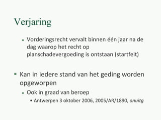 Verjaring
 Vorderingsrecht vervalt binnen één jaar na de
dag waarop het recht op
planschadevergoeding is ontstaan (startfeit)
 Kan in iedere stand van het geding worden
opgeworpen
 Ook in graad van beroep
• Antwerpen 3 oktober 2006, 2005/AR/1890, onuitg
 