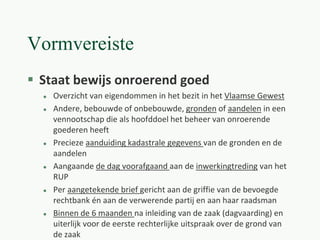 Vormvereiste
 Staat bewijs onroerend goed
 Overzicht van eigendommen in het bezit in het Vlaamse Gewest
 Andere, bebouwde of onbebouwde, gronden of aandelen in een
vennootschap die als hoofddoel het beheer van onroerende
goederen heeft
 Precieze aanduiding kadastrale gegevens van de gronden en de
aandelen
 Aangaande de dag voorafgaand aan de inwerkingtreding van het
RUP
 Per aangetekende brief gericht aan de griffie van de bevoegde
rechtbank én aan de verwerende partij en aan haar raadsman
 Binnen de 6 maanden na inleiding van de zaak (dagvaarding) en
uiterlijk voor de eerste rechterlijke uitspraak over de grond van
de zaak
 