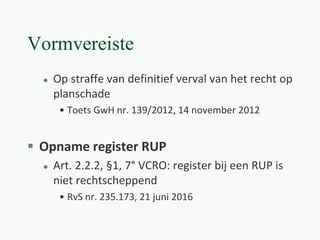 Vormvereiste
 Op straffe van definitief verval van het recht op
planschade
• Toets GwH nr. 139/2012, 14 november 2012
 Opname register RUP
 Art. 2.2.2, §1, 7° VCRO: register bij een RUP is
niet rechtscheppend
• RvS nr. 235.173, 21 juni 2016
 