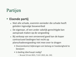 Partijen
 Eisende partij
 Niet alle schade, evenmin eenieder die schade heeft
geleden ingevolge bouwverbod
 De eigenaar, of een ander zakelijk gerechtigde kan
aanspraak maken op de vergoeding
 Bij verkoop van een onroerend goed kan de koper
contractueel bedingen het recht op
planschadevergoeding niet mee over te dragen
• Overeenkomst bijbrengen om belang en hoedanigheid te
bewijzen
• Is beding überhaupt nodig?
– Brussel 19 mei 2015, T.G.R. 2015, blz. 242.
 