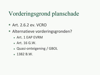Vorderingsgrond planschade
 Art. 2.6.2 ev. VCRO
 Alternatieve vorderingsgronden?
 Art. 1 EAP EVRM
 Art. 16 G.W.
 Quasi-onteigening / GBOL
 1382 B.W.
 