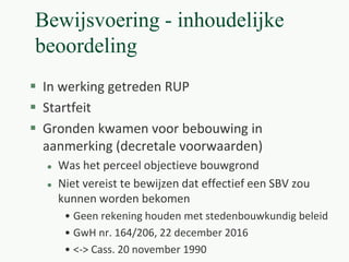 Bewijsvoering - inhoudelijke
beoordeling
 In werking getreden RUP
 Startfeit
 Gronden kwamen voor bebouwing in
aanmerking (decretale voorwaarden)
 Was het perceel objectieve bouwgrond
 Niet vereist te bewijzen dat effectief een SBV zou
kunnen worden bekomen
• Geen rekening houden met stedenbouwkundig beleid
• GwH nr. 164/206, 22 december 2016
• <-> Cass. 20 november 1990
 