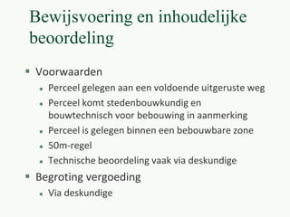 Bewijsvoering en inhoudelijke
beoordeling
 Voorwaarden
 Perceel gelegen aan een voldoende uitgeruste weg
 Perceel komt stedenbouwkundig en
bouwtechnisch voor bebouwing in aanmerking
 Perceel is gelegen binnen een bebouwbare zone
 50m-regel
 Technische beoordeling vaak via deskundige
 Begroting vergoeding
 Via deskundige
 