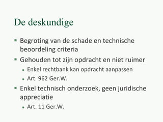 De deskundige
 Begroting van de schade en technische
beoordeling criteria
 Gehouden tot zijn opdracht en niet ruimer
 Enkel rechtbank kan opdracht aanpassen
 Art. 962 Ger.W.
 Enkel technisch onderzoek, geen juridische
appreciatie
 Art. 11 Ger.W.
 