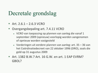 Decretale grondslag
 Art. 2.6.1 – 2.6.3 VCRO
 Overgangsbepaling art. 7.4.11 VCRO
 VCRO van toepassing op plannen van aanleg die vanaf 1
september 2009 (opnieuw) voorlopig worden aangenomen
of opnieuw worden vastgesteld
 Vorderingen uit eerdere plannen van aanleg: art. 35 – 36 van
het Coördinatiedecreet van 22 oktober 1996 (DRO), zoals die
gold op 31 augustus 2009
 Art. 1382 B.W.? Art. 16 G.W. en art. 1 EAP EVRM?
GBOL?
 