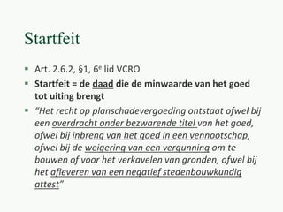 Startfeit
 Art. 2.6.2, §1, 6e lid VCRO
 Startfeit = de daad die de minwaarde van het goed
tot uiting brengt
 “Het recht op planschadevergoeding ontstaat ofwel bij
een overdracht onder bezwarende titel van het goed,
ofwel bij inbreng van het goed in een vennootschap,
ofwel bij de weigering van een vergunning om te
bouwen of voor het verkavelen van gronden, ofwel bij
het afleveren van een negatief stedenbouwkundig
attest”
 