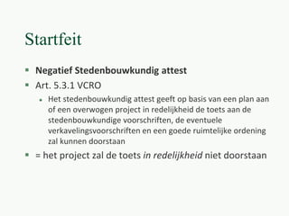 Startfeit
 Negatief Stedenbouwkundig attest
 Art. 5.3.1 VCRO
 Het stedenbouwkundig attest geeft op basis van een plan aan
of een overwogen project in redelijkheid de toets aan de
stedenbouwkundige voorschriften, de eventuele
verkavelingsvoorschriften en een goede ruimtelijke ordening
zal kunnen doorstaan
 = het project zal de toets in redelijkheid niet doorstaan
 