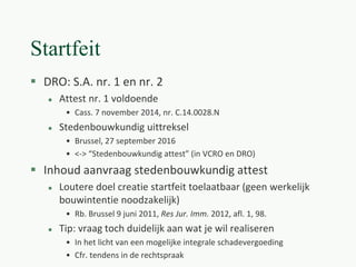 Startfeit
 DRO: S.A. nr. 1 en nr. 2
 Attest nr. 1 voldoende
• Cass. 7 november 2014, nr. C.14.0028.N
 Stedenbouwkundig uittreksel
• Brussel, 27 september 2016
• <-> “Stedenbouwkundig attest” (in VCRO en DRO)
 Inhoud aanvraag stedenbouwkundig attest
 Loutere doel creatie startfeit toelaatbaar (geen werkelijk
bouwintentie noodzakelijk)
• Rb. Brussel 9 juni 2011, Res Jur. Imm. 2012, afl. 1, 98.
 Tip: vraag toch duidelijk aan wat je wil realiseren
• In het licht van een mogelijke integrale schadevergoeding
• Cfr. tendens in de rechtspraak
 