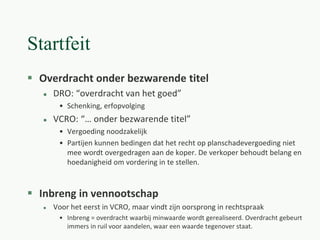 Startfeit
 Overdracht onder bezwarende titel
 DRO: “overdracht van het goed”
• Schenking, erfopvolging
 VCRO: “… onder bezwarende titel”
• Vergoeding noodzakelijk
• Partijen kunnen bedingen dat het recht op planschadevergoeding niet
mee wordt overgedragen aan de koper. De verkoper behoudt belang en
hoedanigheid om vordering in te stellen.
 Inbreng in vennootschap
 Voor het eerst in VCRO, maar vindt zijn oorsprong in rechtspraak
• Inbreng = overdracht waarbij minwaarde wordt gerealiseerd. Overdracht gebeurt
immers in ruil voor aandelen, waar een waarde tegenover staat.
 