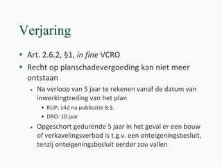 Verjaring
 Art. 2.6.2, §1, in fine VCRO
 Recht op planschadevergoeding kan niet meer
ontstaan
 Na verloop van 5 jaar te rekenen vanaf de datum van
inwerkingtreding van het plan
• RUP: 14d na publicatie B.S.
• DRO: 10 jaar
 Opgeschort gedurende 5 jaar in het geval er een bouw
of verkavelingsverbod is t.g.v. een onteigeningsbesluit,
tenzij onteigeningsbesluit eerder zou vallen
 