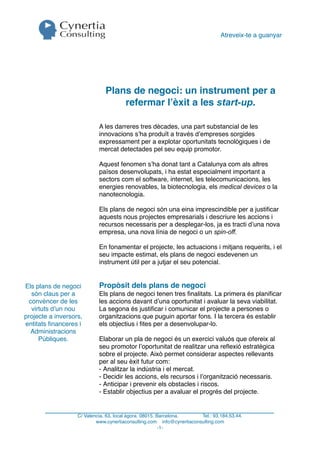 Atreveix-te a guanyar




                               Plans de negoci: un instrument per a
                                   refermar l’èxit a les start-up.

                            A les darreres tres dècades, una part substancial de les
                            innovacions s’ha produït a través d’empreses sorgides
                            expressament per a explotar oportunitats tecnològiques i de
                            mercat detectades pel seu equip promotor.

                            Aquest fenomen s’ha donat tant a Catalunya com als altres
                            països desenvolupats, i ha estat especialment important a
                            sectors com el software, internet, les telecomunicacions, les
                            energies renovables, la biotecnologia, els medical devices o la
                            nanotecnologia.

                            Els plans de negoci són una eina imprescindible per a justiﬁcar
                            aquests nous projectes empresarials i descriure les accions i
                            recursos necessaris per a desplegar-los, ja es tracti d’una nova
                            empresa, una nova línia de negoci o un spin-off.

                            En fonamentar el projecte, les actuacions i mitjans requerits, i el
                            seu impacte estimat, els plans de negoci esdevenen un
                            instrument útil per a jutjar el seu potencial.


Els plans de negoci         Propòsit dels plans de negoci
  són claus per a           Els plans de negoci tenen tres ﬁnalitats. La primera és planiﬁcar
 convèncer de les           les accions davant d’una oportunitat i avaluar la seva viabilitat.
  virtuts d’un nou          La segona és justiﬁcar i comunicar el projecte a persones o
projecte a inversors,       organitzacions que puguin aportar fons. I la tercera és establir
entitats ﬁnanceres i        els objectius i ﬁtes per a desenvolupar-lo.
  Administracions
     Públiques.             Elaborar un pla de negoci és un exercici valuós que ofereix al
                            seu promotor l’oportunitat de realitzar una reﬂexió estratègica
                            sobre el projecte. Això permet considerar aspectes rellevants
                            per al seu èxit futur com:
                            - Analitzar la indústria i el mercat.
                            - Decidir les accions, els recursos i l’organització necessaris.
                            - Anticipar i prevenir els obstacles i riscos.
                            - Establir objectius per a avaluar el progrés del projecte.


                   C/ Valencia, 63, local àgora. 08015. Barcelona.     Tel.: 93.184.53.44.
                           www.cynertiaconsulting.com info@cynertiaconsulting.com
                                                         -1-
 