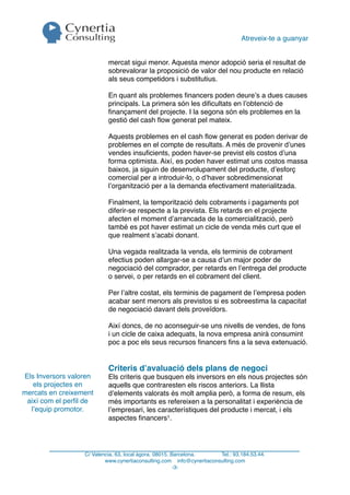 Atreveix-te a guanyar


                           mercat sigui menor. Aquesta menor adopció seria el resultat de
                           sobrevalorar la proposició de valor del nou producte en relació
                           als seus competidors i substitutius.

                           En quant als problemes ﬁnancers poden deure’s a dues causes
                           principals. La primera són les diﬁcultats en l’obtenció de
                           ﬁnançament del projecte. I la segona són els problemes en la
                           gestió del cash ﬂow generat pel mateix.

                           Aquests problemes en el cash ﬂow generat es poden derivar de
                           problemes en el compte de resultats. A més de provenir d’unes
                           vendes insuﬁcients, poden haver-se previst els costos d’una
                           forma optimista. Així, es poden haver estimat uns costos massa
                           baixos, ja siguin de desenvolupament del producte, d’esforç
                           comercial per a introduir-lo, o d’haver sobredimensionat
                           l’organització per a la demanda efectivament materialitzada.

                           Finalment, la temporització dels cobraments i pagaments pot
                           diferir-se respecte a la prevista. Els retards en el projecte
                           afecten el moment d’arrancada de la comercialització, però
                           també es pot haver estimat un cicle de venda més curt que el
                           que realment s’acabi donant.

                           Una vegada realitzada la venda, els terminis de cobrament
                           efectius poden allargar-se a causa d’un major poder de
                           negociació del comprador, per retards en l’entrega del producte
                           o servei, o per retards en el cobrament del client.

                           Per l’altre costat, els terminis de pagament de l’empresa poden
                           acabar sent menors als previstos si es sobreestima la capacitat
                           de negociació davant dels proveïdors.

                           Així doncs, de no aconseguir-se uns nivells de vendes, de fons
                           i un cicle de caixa adequats, la nova empresa anirà consumint
                           poc a poc els seus recursos ﬁnancers ﬁns a la seva extenuació.


                           Criteris d’avaluació dels plans de negoci
Els Inversors valoren      Els criteris que busquen els inversors en els nous projectes són
   els projectes en        aquells que contraresten els riscos anteriors. La llista
mercats en creixement      d’elements valorats és molt amplia però, a forma de resum, els
 així com el perﬁl de      més importants es refereixen a la personalitat i experiència de
  l’equip promotor.        l’empresari, les característiques del producte i mercat, i els
                           aspectes ﬁnancers1.




                  C/ Valencia, 63, local àgora. 08015. Barcelona.     Tel.: 93.184.53.44.
                          www.cynertiaconsulting.com info@cynertiaconsulting.com
                                                        -3-
 