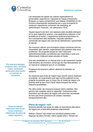 Atreveix-te a guanyar


                               Les empreses de capital risc valoren especialment la
                               personalitat, experiència i capacitat de l’equip emprenedor.
                               Busquen un equip compenetrat i que disposi d’habilitats en les
                               funcions empresarials necessàries per a que el projecte tiri
                               endavant: experiència comercial i de màrketing, en
                               administració i ﬁnances, i en operacions i R+D.

                               Aquest equip ha de tenir una reputació pels resultats obtinguts
                               en la seva trajectòria anterior i una experiència rellevant, a ser
                               possible en el sector. L’experiència sectorial proporciona un
                               bon coneixement dels obstacles i requisits operatius i
                               comercials del negoci així com de les deﬁciències i oportunitats
                               al mercat.

                               Els inversors valoren que el projecte estigui connectat amb les
                               necessitats dels clientes, especialment que parteixin dels seus
                               problemes. Els projectes basats en oferir solucions
                               sobredimensionades a problemes poc importants o amb una
                               diferenciació irrellevant estan abocats al fracàs.

                               Una alta rendibilitat en un mercat amb un alt creixement resulta
                               molt atractiva als inversors, donat que és més fàcil penetrar en
 Els Inversors desitgen        un mercat en ampliació que en un d’estable.
projectes clars, articulats
    sobre necessitats          Finalment els inversors valoren altament la claredat i el
apremiants dels clients i      realisme.
     en mercats en
       creixement.             Es requereix que el pla de negoci sigui senzill i precís explicant
                               el projecte. Un emprenedor que sigui confús explicant el seu
                               projecte és possible que no tingui clar el model de negoci o la
                               prioritat amb la que s’han d’anar desenvolupant les seves
                               diferents possibilitats.

                               Per altre costat, els inversors busquen plans realistes. Res
                               genera més sospites sobre la capacitat i motivacions dels
                               promotors que els plans de negoci amb enormes necessitats
                               de fons que tenen previsions de vendes i beneﬁcis
                               excepcionalment alts.


                               Plans de negoci i èxit
     Diversos estudis          Diversos estudis han posat de relleu la importància dels plans
 relacionen l’èxit de les      de negoci per a l’èxit dels projectes empresarials.
    noves empreses i
l’elaboració de plans de       Delmar i Shane2 han trobat una correlació positiva entre
    negoci rigorosos.          disposar de plans formals i rebre capital extern. També van

                      C/ Valencia, 63, local àgora. 08015. Barcelona.     Tel.: 93.184.53.44.
                              www.cynertiaconsulting.com info@cynertiaconsulting.com
                                                            -4-
 