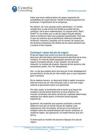 Atreveix-te a guanyar


         trobar que haver elaborat plans de negoci augmenta les
         probabilitats de supervivència i facilita el desenvolupament de
         productes i l’organització de la companyia.

         No obstant, tal i com aquests autors adverteixen, no només
         compta tenir un pla formal sinó també la qualitat del seu
         contingut i de la seva implementació. En aquest sentit, Reid i
         Smith3 no van trobar que un pla de negoci tingués efectes
         sobre el rendiment dels nous projectes empresarials. Però que
         sí que van esbrinar que la planiﬁcació millorava l’esmentat
         rendiment, entenent a aquesta com el número de mesos que
         els directius projectaven els efectes de les seves decisions per
         a avaluar el seu impacte.


         Contingut i abast del pla de negoci
         El pla de negoci típic conté una sèrie de seccions que
         descriuen els trets bàsics del funcionament planiﬁcat de la nova
         iniciativa. El nivell de detall d’aquestes seccions pot variar
         segons el propòsit del pla, el seu receptor, els recursos
         requerits i la novetat del projecte. Algunes de les seccions més
         accessòries poden, ﬁns i tot, desaparèixer.

         Així, un pla que exigeixi pocs recursos per al seu desplegament
         pot permetre’s el luxe de ser més sintètic que un que requereixi
         gran inversions.

         De la mateixa manera, un document dirigit a captar inversions
         externes haurà de ser més exhaustiu que un que sols vulgui
         ordenar el pensament sobre una oportunitat.

         Per altre costat, la familiaritat amb el sector que tinguin els
         receptors del pla també determina la seva amplitud. Un
         inversor coneixedor del sector donarà per suposats determinats
         aspectes que caldrà aclarir a inversors sense aquesta
         experiència.

         Igualment, els projectes que suposen productes o serveis
         totalment nous per al mercat hauran de realitzar unes
         explicacions més minucioses, donat que s’ha d’educar al
         receptor sobre les característiques del mercat i producte, el
         model de negoci, les operacions i el model ﬁnancer que se’n
         deriva.

         A continuació es mostren les seccions típiques d’un pla de
         negoci:

C/ Valencia, 63, local àgora. 08015. Barcelona.     Tel.: 93.184.53.44.
        www.cynertiaconsulting.com info@cynertiaconsulting.com
                                      -5-
 