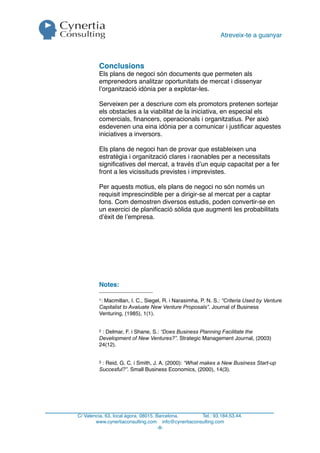 Atreveix-te a guanyar



         Conclusions
         Els plans de negoci són documents que permeten als
         emprenedors analitzar oportunitats de mercat i dissenyar
         l’organització idònia per a explotar-les.

         Serveixen per a descriure com els promotors pretenen sortejar
         els obstacles a la viabilitat de la iniciativa, en especial els
         comercials, ﬁnancers, operacionals i organitzatius. Per això
         esdevenen una eina idònia per a comunicar i justiﬁcar aquestes
         iniciatives a inversors.

         Els plans de negoci han de provar que estableixen una
         estratègia i organització clares i raonables per a necessitats
         signiﬁcatives del mercat, a través d’un equip capacitat per a fer
         front a les vicissituds previstes i imprevistes.

         Per aquests motius, els plans de negoci no són només un
         requisit imprescindible per a dirigir-se al mercat per a captar
         fons. Com demostren diversos estudis, poden convertir-se en
         un exercici de planiﬁcació sòlida que augmenti les probabilitats
         d’èxit de l’empresa.




         Notes:

         1:Macmillan, I. C., Siegel, R. i Narasimha, P. N. S.: “Criteria Used by Venture
         Capitalist to Avaluate New Venture Proposals”. Journal of Business
         Venturing, (1985), 1(1).


         2: Delmar, F. i Shane, S.: “Does Business Planning Facilitate the
         Development of New Ventures?”. Strategic Management Journal, (2003)
         24(12).


         3: Reid, G. C. i Smith, J. A. (2000): “What makes a New Business Start-up
         Succesful?”. Small Business Economics, (2000), 14(3).




C/ Valencia, 63, local àgora. 08015. Barcelona.     Tel.: 93.184.53.44.
        www.cynertiaconsulting.com info@cynertiaconsulting.com
                                      -8-
 