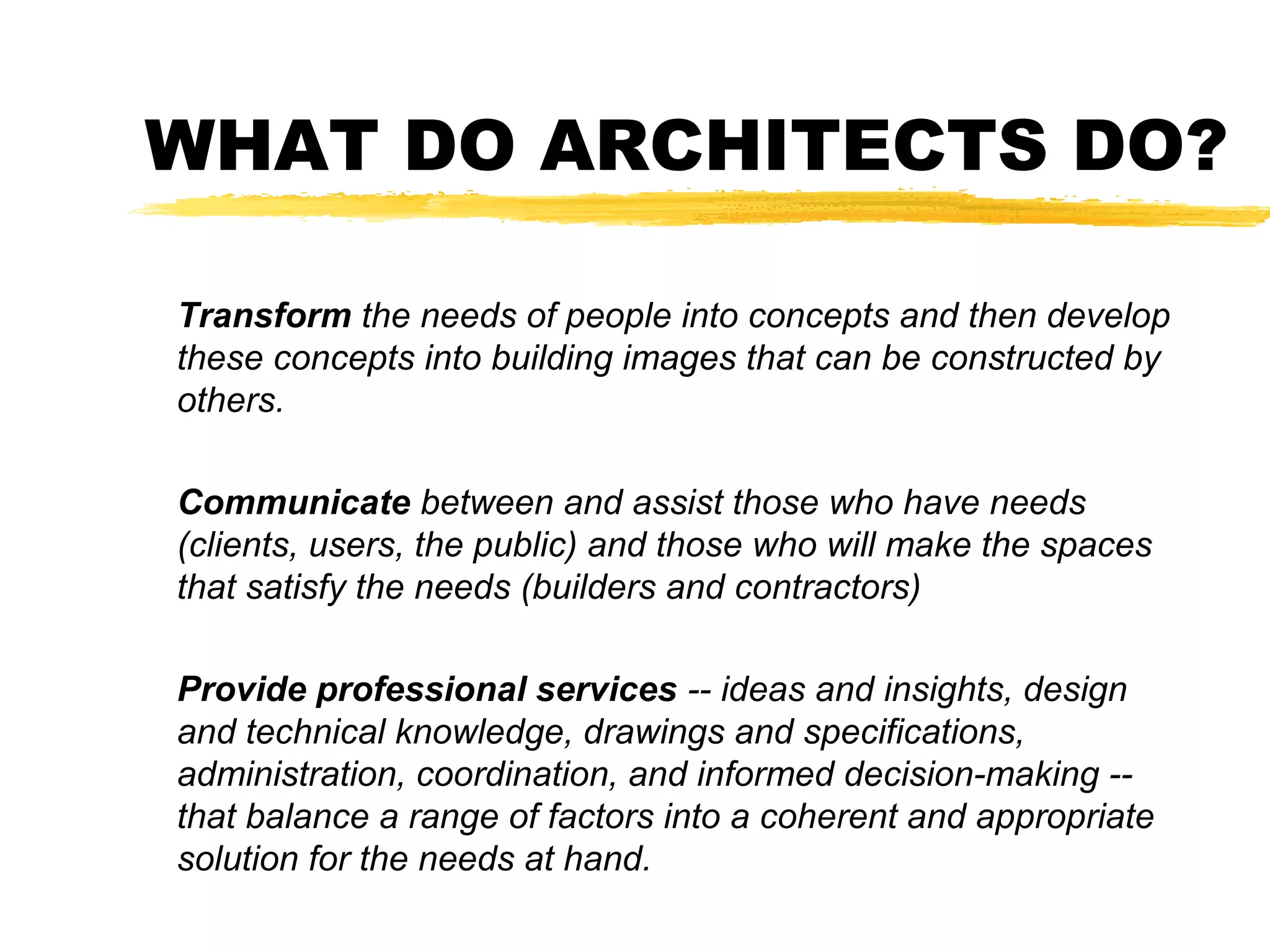WHAT DO ARCHITECTS DO?
Transform the needs of people into concepts and then develop
these concepts into building images that can be constructed by
others.
Communicate between and assist those who have needs
(clients, users, the public) and those who will make the spaces
that satisfy the needs (builders and contractors)
Provide professional services -- ideas and insights, design
and technical knowledge, drawings and specifications,
administration, coordination, and informed decision-making --
that balance a range of factors into a coherent and appropriate
solution for the needs at hand.
 