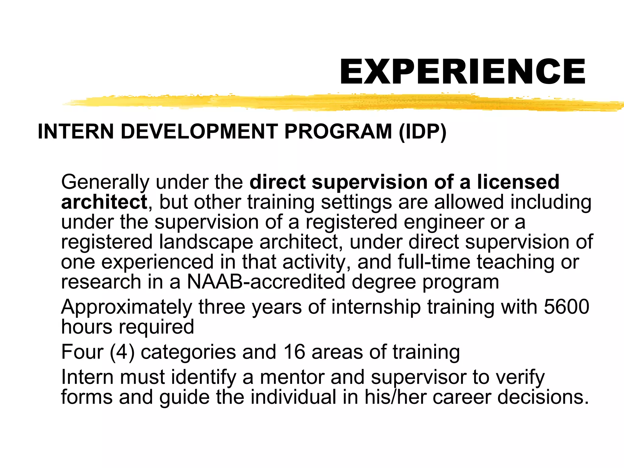 EXPERIENCE
INTERN DEVELOPMENT PROGRAM (IDP)
Generally under the direct supervision of a licensed
architect, but other training settings are allowed including
under the supervision of a registered engineer or a
registered landscape architect, under direct supervision of
one experienced in that activity, and full-time teaching or
research in a NAAB-accredited degree program
Approximately three years of internship training with 5600
hours required
Four (4) categories and 16 areas of training
Intern must identify a mentor and supervisor to verify
forms and guide the individual in his/her career decisions.
 