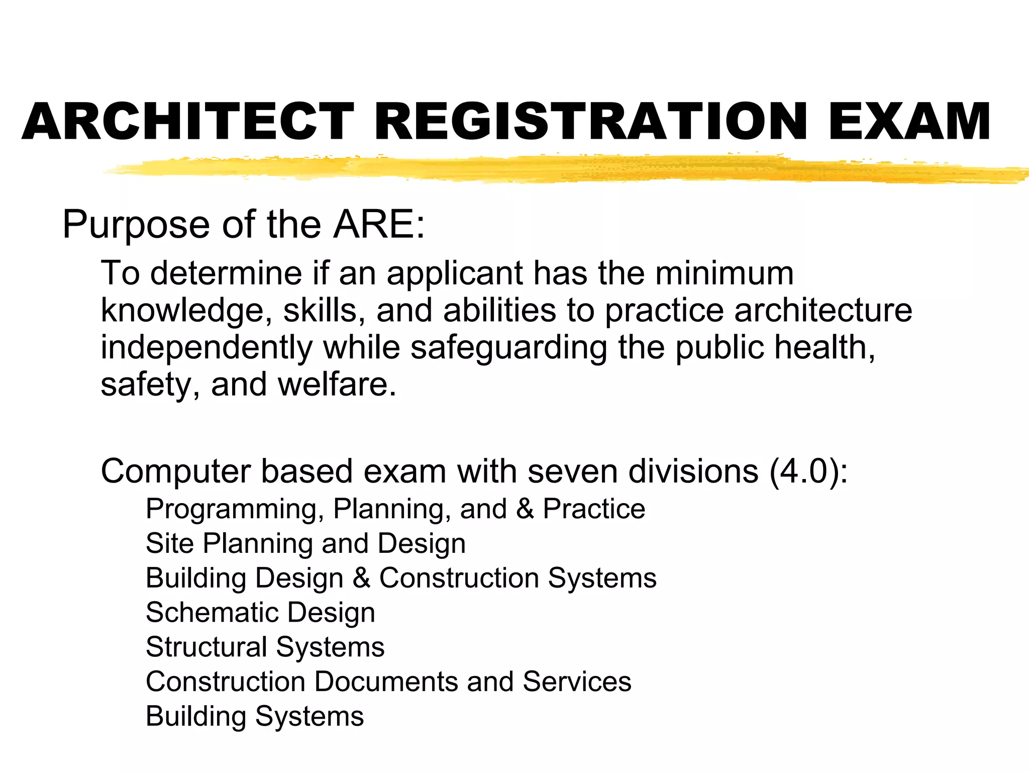 ARCHITECT REGISTRATION EXAM
Purpose of the ARE:
To determine if an applicant has the minimum
knowledge, skills, and abilities to practice architecture
independently while safeguarding the public health,
safety, and welfare.
Computer based exam with seven divisions (4.0):
Programming, Planning, and & Practice
Site Planning and Design
Building Design & Construction Systems
Schematic Design
Structural Systems
Construction Documents and Services
Building Systems
 