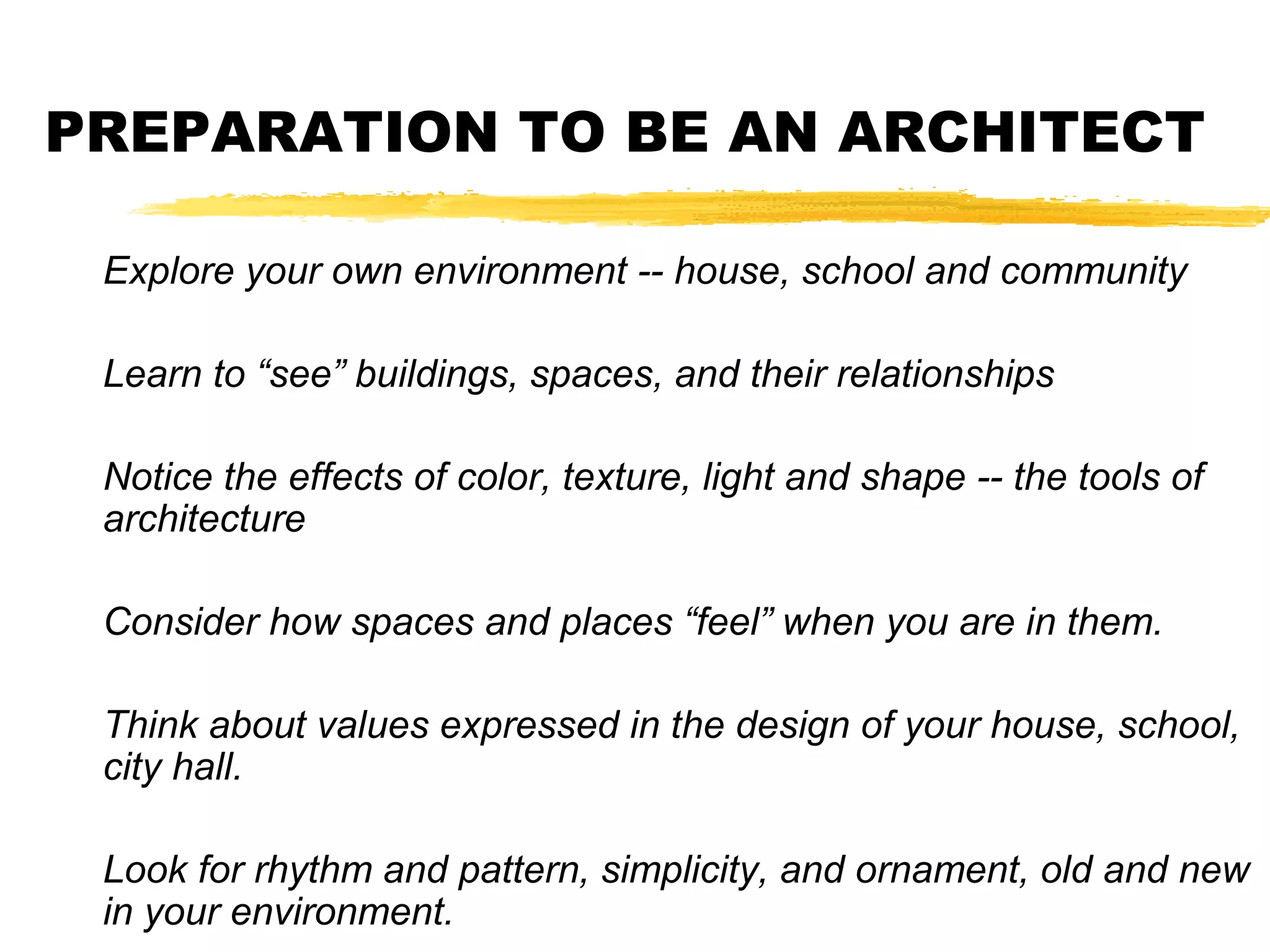 PREPARATION TO BE AN ARCHITECT
Explore your own environment -- house, school and community
Learn to “see” buildings, spaces, and their relationships
Notice the effects of color, texture, light and shape -- the tools of
architecture
Consider how spaces and places “feel” when you are in them.
Think about values expressed in the design of your house, school,
city hall.
Look for rhythm and pattern, simplicity, and ornament, old and new
in your environment.
 