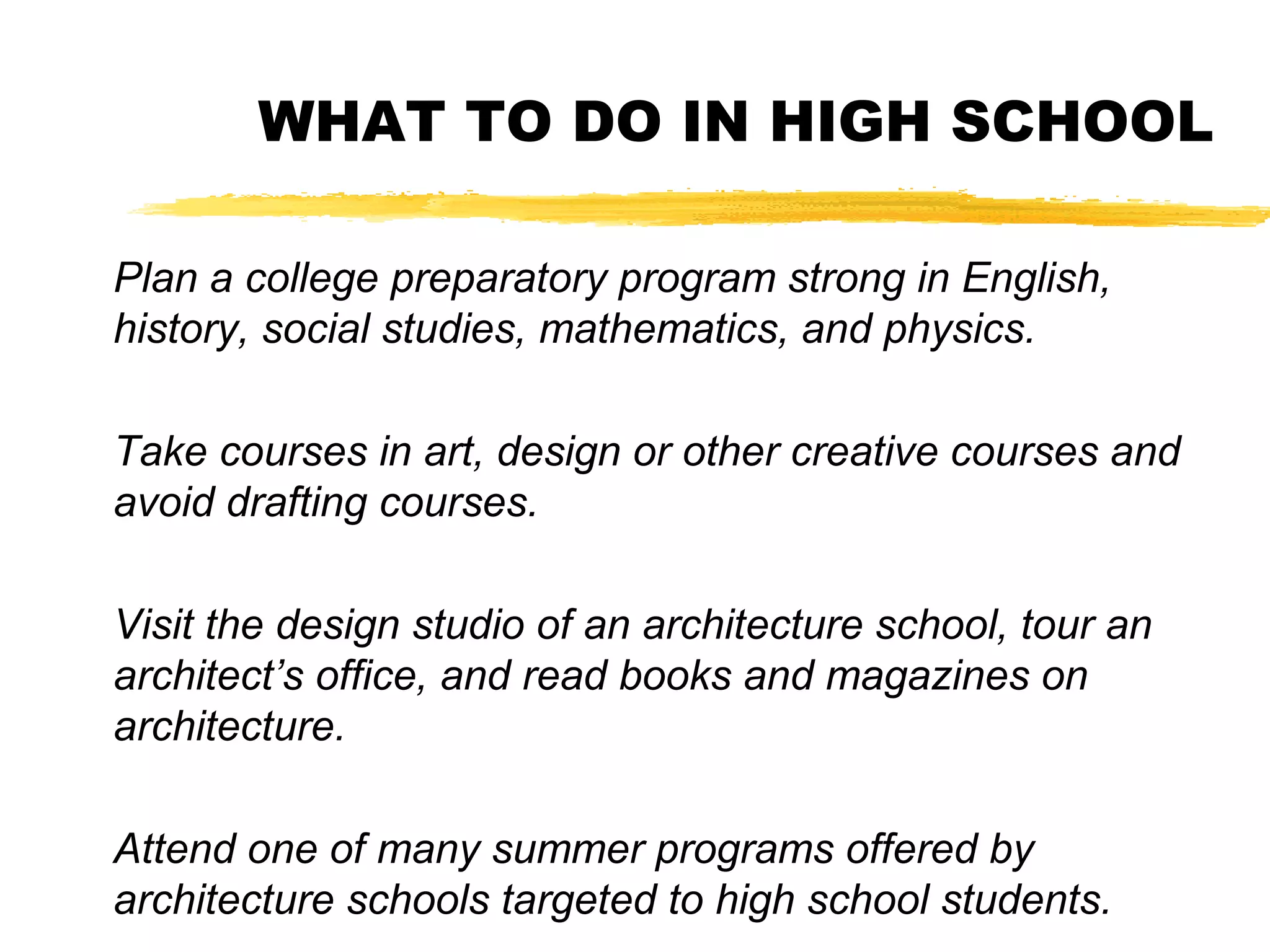 WHAT TO DO IN HIGH SCHOOL
Plan a college preparatory program strong in English,
history, social studies, mathematics, and physics.
Take courses in art, design or other creative courses and
avoid drafting courses.
Visit the design studio of an architecture school, tour an
architect’s office, and read books and magazines on
architecture.
Attend one of many summer programs offered by
architecture schools targeted to high school students.
 
