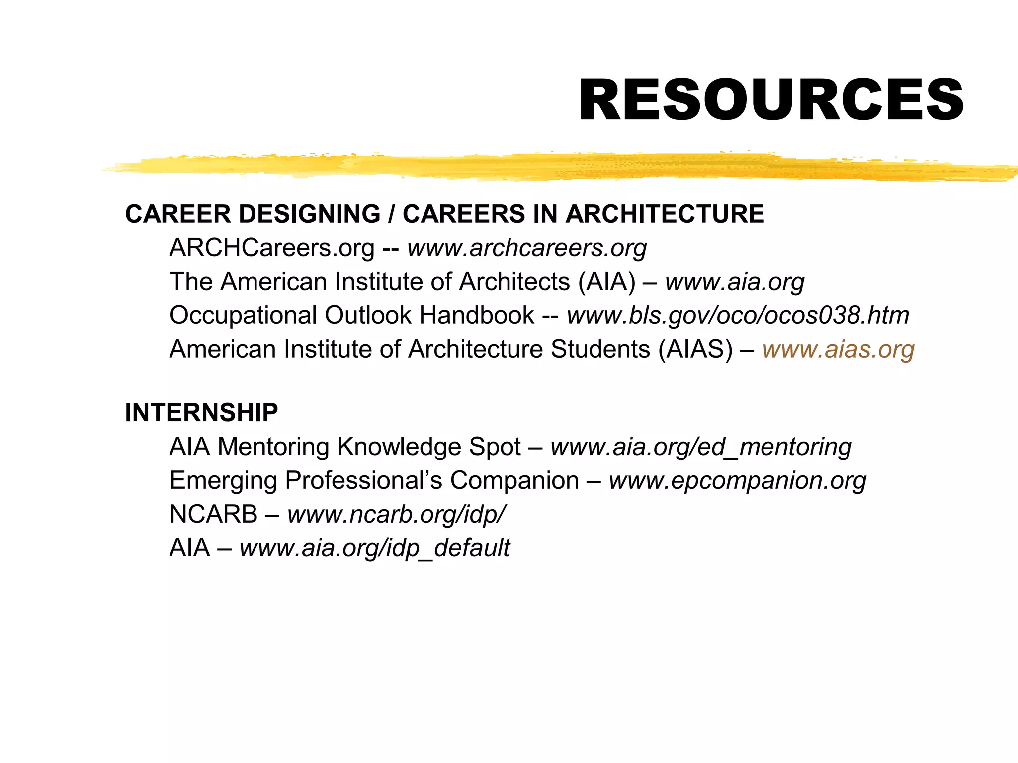 RESOURCES
CAREER DESIGNING / CAREERS IN ARCHITECTURE
ARCHCareers.org -- www.archcareers.org
The American Institute of Architects (AIA) – www.aia.org
Occupational Outlook Handbook -- www.bls.gov/oco/ocos038.htm
American Institute of Architecture Students (AIAS) – www.aias.org
INTERNSHIP
AIA Mentoring Knowledge Spot – www.aia.org/ed_mentoring
Emerging Professional’s Companion – www.epcompanion.org
NCARB – www.ncarb.org/idp/
AIA – www.aia.org/idp_default
 