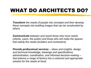 WHAT DO ARCHITECTS DO?
Transform the needs of people into concepts and then develop
these concepts into building images that can be constructed by
others.
Communicate between and assist those who have needs
(clients, users, the public) and those who will make the spaces
that satisfy the needs (builders and contractors)
Provide professional services -- ideas and insights, design
and technical knowledge, drawings and specifications,
administration, coordination, and informed decision-making --
that balance a range of factors into a coherent and appropriate
solution for the needs at hand.
 