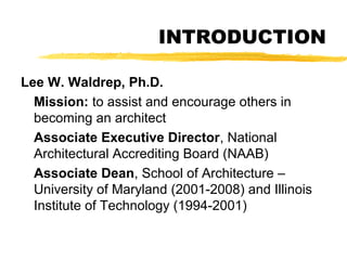 INTRODUCTION
Lee W. Waldrep, Ph.D.
Mission: to assist and encourage others in
becoming an architect
Associate Executive Director, National
Architectural Accrediting Board (NAAB)
Associate Dean, School of Architecture –
University of Maryland (2001-2008) and Illinois
Institute of Technology (1994-2001)
 