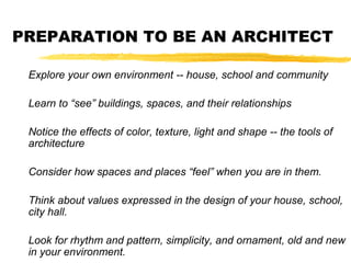 PREPARATION TO BE AN ARCHITECT
Explore your own environment -- house, school and community
Learn to “see” buildings, spaces, and their relationships
Notice the effects of color, texture, light and shape -- the tools of
architecture
Consider how spaces and places “feel” when you are in them.
Think about values expressed in the design of your house, school,
city hall.
Look for rhythm and pattern, simplicity, and ornament, old and new
in your environment.
 
