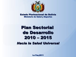 Plan Sectorial  de Desarrollo 2010 – 2015 Hacia la Salud Universal Estado Plurinacional de Bolivia Ministerio de Salud y Deportes La Paz,2011 