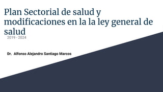 Plan Sectorial de salud y
modificaciones en la la ley general de
salud
2019 - 2024
Dr. Alfonso Alejandro Santiago Marcos
 