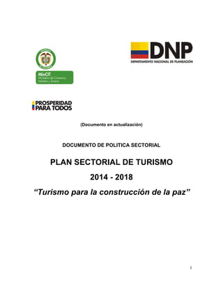 1
(Documento en actualización)
DOCUMENTO DE POLITICA SECTORIAL
PLAN SECTORIAL DE TURISMO
2014 - 2018
“Turismo para la construcción de la paz”
 