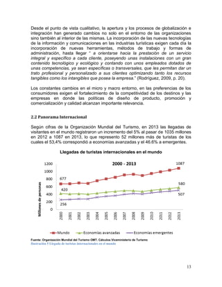 13
Desde el punto de vista cualitativo, la apertura y los procesos de globalización e
integración han generado cambios no solo en el entorno de las organizaciones
sino también al interior de las mismas. La incorporación de las nuevas tecnologías
de la información y comunicaciones en las industrias turísticas exigen cada día la
incorporación de nuevas herramientas, métodos de trabajo y formas de
administración, hasta llegar “ a orientarse hacia la prestación de un servicio
integral y específico a cada cliente, poseyendo unas instalaciones con un gran
contenido tecnológico y ecológico y contando con unos empleados dotados de
unas competencias, ya sean específicas o transversales, que les permitan dar un
trato profesional y personalizado a sus clientes optimizando tanto los recursos
tangibles como los intangibles que posea la empresa.” (Rodríguez, 2009, p. 20).
Los constantes cambios en el micro y macro entorno, en las preferencias de los
consumidores exigen el fortalecimiento de la competitividad de los destinos y las
empresas en donde las políticas de diseño de producto, promoción y
comercialización y calidad alcanzan importante relevancia.
2.2 Panorama Internacional
Según cifras de la Organización Mundial del Turismo, en 2013 las llegadas de
visitantes en el mundo registraron un incremento del 5% al pasar de 1035 millones
en 2012 a 1087 en 2013, lo que represento 52 millones más de turistas de los
cuales el 53,4% correspondió a economías avanzadas y el 46.6% a emergentes.
Llegadas de turistas internacionales en el mundo
Fuente: Organización Mundial del Turismo OMT. Cálculos Viceministerio de Turismo
Ilustración 5 Llegada de turistas internacionales en el mundo
 