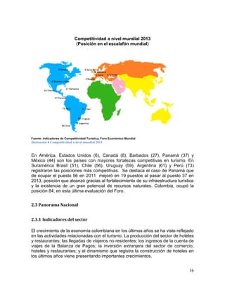 16
Competitividad a nivel mundial 2013
(Posición en el escalafón mundial)
Fuente: Indicadores de Competitividad Turística, Foro Económico Mundial
Ilustración 8 Competitividad a nivel mundial 2013
En América, Estados Unidos (6), Canadá (8), Barbados (27), Panamá (37) y
México (44) son los países con mayores fortalezas competitivas en turismo. En
Suramérica Brasil (51), Chile (56), Uruguay (59), Argentina (61) y Perú (73)
registraron las posiciones más competitivas. Se destaca el caso de Panamá que
de ocupar el puesto 56 en 2011 mejoró en 19 puestos al pasar al puesto 37 en
2013, posición que alcanzó gracias al fortalecimiento de su infraestructura turística
y la existencia de un gran potencial de recursos naturales. Colombia, ocupó la
posición 84, en esta última evaluación del Foro.
2.3 Panorama Nacional
2.3.1 Indicadores del sector
El crecimiento de la economía colombiana en los últimos años se ha visto reflejado
en las actividades relacionadas con el turismo. La producción del sector de hoteles
y restaurantes; las llegadas de viajeros no residentes; los ingresos de la cuenta de
viajes de la Balanza de Pagos; la inversión extranjera del sector de comercio,
hoteles y restaurantes; y el dinamismo que registra la construcción de hoteles en
los últimos años viene presentando importantes crecimientos.
 