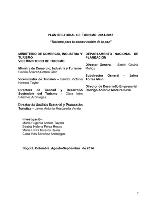 2
PLAN SECTORIAL DE TURISMO 2014-2018
“Turismo para la construcción de la paz”
MINISTERIO DE COMERCIO, INDUSTRIA Y
TURISMO
VICEMINISTERIO DE TURISMO
Ministra de Comercio, Industria y Turismo
Cecilia Álvarez-Correa Glen
Viceministra de Turismo – Sandra Victoria
Howard Taylor
Directora de Calidad y Desarrollo
Sostenible del Turismo – Clara Inés
Sánchez Arciniegas
Director de Análisis Sectorial y Promoción
Turística – Javier Antonio Moscarella Varela
DEPARTAMENTO NACIONAL DE
PLANEACIÓN
Director General – Simón Gaviria
Muñoz
Subdirector General – Jaime
Torres Melo
Director de Desarrollo Empresarial
Rodrigo Antonio Moreira Silva
Investigación
María Eugenia Anzola Tavera
Beatriz Helena Pérez Rosas
María Elvira Riveros Reina
Clara Inés Sánchez Arciniegas
Bogotá, Colombia. Agosto-Septiembre de 2014
 