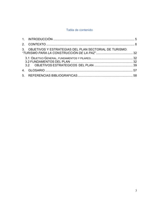 3
Tabla de contenido
1. INTRODUCCIÓN ............................................................................................. 5
2. CONTEXTO ..................................................................................................... 8
3. OBJETIVOS Y ESTRATEGIAS DEL PLAN SECTORIAL DE TURISMO:
“TURISMO PARA LA CONSTRUCCIÓN DE LA PAZ”.......................................... 32
3.1 OBJETIVO GENERAL, FUNDAMENTOS Y PILARES................................................ 32
3.2 FUNDAMENTOS DEL PLAN ....................................................................... 32
3.2 OBJETIVOS ESTRATEGICOS DEL PLAN ............................................ 39
4. GLOSARIO .................................................................................................... 57
5. REFERENCIAS BIBLIOGRAFICAS............................................................... 58
 