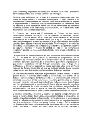 33
y uso sostenible y responsable de los recursos naturales y culturales. La tendencia
de “mercados verdes” está llamada a orientar las estrategias.
Para Colombia, la industria de los viajes y el turismo es relevante en tanto ésta
facilita la mayor interacción comercial intrarregional, lo que conduce a un
incremento de productividad en los destinos, promueve la generación de empleo,
el mejoramiento en la calidad de vida y el fortalecimiento de las cadenas de valor.
No obstante el éxito económico, como una de las dimensiones del desarrollo
sostenible, además de la ambiental y la socio-cultural, el sector turismo debe
desarrollarse bajo una ética responsable.
En Colombia, en cabeza del Viceministerio de Turismo se han venido
desarrollando diversas estrategias que le apuestan al desarrollo turìstico
sostenible; por vìa de ejemplo, las acciones que desarrolla la Unidad Sectorial de
Normalización en Turismo Sostenible creada por la ley 300 de 1996. De igual
forma, la apuesta por el Turismo de Naturaleza, cuyo objetivo busca “Posicionar a
Colombia como destino de turismo de naturaleza, reconocido por el desarrollo de
productos y servicios altamente competitivos y sostenibles, que permitan preservar
los recursos naturales y mejorar la calidad de vida de las comunidades
receptoras”, plantea esa responsabilidad del sector frente al uso sostenible de los
recursos.
La importancia del turismo sostenible ha sido reconocida desde la normatividad;
así, la Ley 1558 de 2012 (artículo 5), establece la obligatoriedad de los
prestadores de servicios turísticos, en la implementación de las normas técnicas
sectoriales de turismo sostenible. En el entendido de que este es un proceso en el
que muchos prestadores deberán trabajar fuertemente para el logro de la
certificación, el Gobierno Nacional ha creado estímulos tales como el Premio
Nacional de Turismo Sostenible, el cual ya institucionalizado deberá seguirse
realizando, en aras de propiciar en el sector el uso de buenas prácticas.
En éste marco referencial, la función de planificación turística enfrenta el reto de
generar bienes y servicios diferenciados e innovadores, con asiento en las
distitnas regiones del país, donde la apuesta por el turismo conduzca a mayores
beneficios económicos en las comunidades receptoras permitiendo a las mismas
conservar, transmitir y compartir sus costumbres y tradiciones; soon éstas, la savia
para la materialización de la experiencia del viajero, a la vez que éste, contribuye
con la salvaguardia del medio ambiente, las condiciones socioculturales del
territorio-destino y se torna en agente de desarrollo económico. En el contexto,
estos factores constituyen una de las grandes tendencias mundiales del turismo.
El equilibrio ambiental, económico y social de un destino se logra teniendo en
cuenta la implementación de diversas acciones encaminadas a la mitigación de los
posibles impactos negativos en lo ambiental y en lo cultural, que el turismo pueda
ocasionar, a la vez que se aprovechan responsablemente los recursos disponibles
para le crecimiento económico, que genere riqueza y empleo. Así, la gestión de
los destinos colombianos deberá contemplar estrategias tales como: estudios de
impacto ambiental y cultural; uso responsable de los recursos naturales y
 