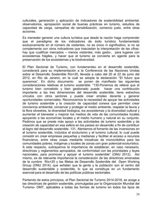 34
culturales, generación y aplicación de indicadores de sostenibilidad ambiental,
observatorios, apropiación social de buenas prácticas en turismo, estudios de
capacidad de carga, campañas de sensibilización, comercio justo, entre otras
acciones.
Es menester generar una cultura turística que desde la nación haga comprender
que el paradigma de los indicadores de éxito turístico fundamentado
exclusivamente en el número de visitantes, no es único ni significativo, si no se
complementa con otros indicadores que trasciedan la interpretación de las cifras:
hay que cualificar mercados – menos visitantes, más gasto-, para lugares con
ecosistemas frágiles, y hacer que el turismo se convierta en agente para la
preservación de los ecosistemas y la biodiversidad.
El Plan Sectorial de Turismo, con fundamenteo en el desarrollo sostenible,
considerará para su implementación a la Conferencia de las Naciones Unidas
sobre el Desarrollo Sostenible Río+20, llevada a cabo del 20 al 22 de junio del
2012, en Rio de Janeiro, en la cual se adopta la declaración “El futuro que
queremos”. En dicho documento se ponen de manifiesto las siguientes
consideraciones relativas al turismo sostenible: “130.Ponemos de relieve que el
turismo bien concebido y bien gestionado puede hacer una contribución
importante a las tres dimensiones del desarrollo sostenible, tiene estrechos
vínculos con otros sectores y puede crear empleo decente y generar
oportunidades comerciales. Reconocemos la necesidad de apoyar las actividades
de turismo sostenible y la creación de capacidad conexa que permitan crear
conciencia ambiental, conservar y proteger el medio ambiente, respetar la fauna y
la flora silvestres, la diversidad biológica, los ecosistemas y la diversidad cultural y
aumentar el bienestar y mejorar los medios de vida de las comunidades locales
apoyando a las economías locales y el medio humano y natural en su conjunto.
Pedimos que se preste más apoyo a las actividades de turismo sostenible y de
creación de capacidad en esa esfera en los países en desarrollo a fin de contribuir
al logro del desarrollo sostenible. 131. Alentamos el fomento de las inversiones en
el turismo sostenible, incluidos el ecoturismo y el turismo cultural, lo cual puede
consistir en crear empresas pequeñas y medianas y facilitar el acceso a recursos
financieros, entre otras cosas mediante iniciativas de microcréditos para las
comunidades pobres, indígenas y locales de zonas con gran potencial ecoturístico.
A este respecto, subrayamos la importancia de establecer, en caso necesario,
directrices y reglamentos apropiados, de conformidad con las prioridades y leyes
nacionales, para promover y apoyar el turismo sostenible” (ONU 2012). Así
mismo, es de relevante importancia la consideración de las directrices emanadas
de la cumbre Río+20 y las Metas de Desarrollo Sostenible del Open Working
Group (ONU 2014), que señalan que la gente y la población son el centro del
desarrollo sustentable y sostenible, lo que se constituye en un fundamento
esencial para el desarrollo de las políticas públicas sectoriales.
Partiendo de estos principios, el Plan Sectorial de Turismo 2014-2018, se acoge a
las directrices de gestión sostenible, promulgadas por la Organización Mundial del
Turismo- OMT, aplicables a todas las formas de turismo en todos los tipos de
 