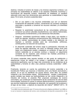 35
destinos, incluidos el turismo de masas y los diversos segmentos turísticos. Los
principios de sostenibilidad se refieren a los aspectos ambiental, económico y
sociocultural del desarrollo turístico, habiéndose de establecer un equilibrio
adecuado entre esas tres dimensiones para garantizar su sostenibilidad a largo
plazo. Por lo tanto, el turismo sostenible debe:
 Dar un uso óptimo a los recursos ambientales que son un elemento
fundamental del desarrollo turístico, manteniendo los procesos ecológicos
esenciales y ayudando a conservar los recursos naturales y la diversidad
biológica.
 Respetar la autenticidad sociocultural de las comunidades anfitrionas,
conservar sus activos culturales arquitectónicos y sus valores tradicionales,
contribuyendo al entendimiento y a las tolerancias interculturales.
 Asegurar actividades económicas viables a largo plazo, que reporten a
todos los agentes, beneficios socioeconómicos bien distribuidos, entre los
que se cuenten oportunidades de empleo estable y de obtención de
ingresos y servicios sociales para las comunidades anfitrionas,
contribuyendo a la reducción de la pobreza.
 El desarrollo sostenible del turismo exige la participación informada de
todos los agentes relevantes, así como un liderazgo político firme para
lograr una colaboración amplia y establecer un consenso. El logro de un
turismo sostenible es un proceso continuo y requiere un seguimiento
constante de los impactos, para introducir las medidas preventivas o
correctivas que resulten necesarias.
El turismo sostenible debe reportar también un alto grado de satisfacción y
experiencias únicas de calidad a los turistas y representar para ellos una
experiencia significativa, que los haga más conscientes de los problemas de la
sostenibilidad y fomente en ellos unas prácticas turísticas sostenibles." (OMT,
2004).
Finalmente, teniendo en cuenta los parámetros del turismo sostenible y la
Constitución Política que reconoce a Colombia como una Nación pluricultural y
diversa, en la que se identifican los grupos étnicos, entre ellos, los pueblos
indígenas y las comunidades negras, afrocolombianas, raizales y palenqueras,
grupos sociales que desde sus particularidades se han venido integrando a la
industria del turismo, el presente Plan propiciará estrategias de turismo
comunitario, que contribuyan al mejoramiento de las condiciones de vida de éstas
lcomunidades, teniendo en cuenta un enfoque diferencial étnico y socioeconómico,
que permita implementar estrategias de desarrollo, de superación de la pobreza y
el logro de las metas y objetivos de desarrollo del milenio4
” (MINCIT 2011). El
4
En el 2009, firma de la declaración sobre “El Turismo al Servicio de los Objetivos del Milenio” en el 2009, en
la cual se reconoce la importancia del turismo, como contribuyente de desarrollo socioeconómico de los
 