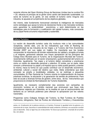 36
reciente informe del Open Working Group de Naciones Unidas tras la cumbre Río
+ 20, refuerza el principio de la gente como centro del desarrollo sustentable. La
savia de turismo es la gente, en ese sentido el turismo como ninguna otra
industria, le apuesta al cumplimiento de los objetivos globales.
Así mismo, éste fundamento transversal orientará la inteligencia de mercados
como estrategia que apoye la toma de decisiones frente a los mercados turísticos
para garantizar la sostenibilidad económica, y será determinante en las
estrategias para la formación y cualificación del capital humano, más consciente
de su papel frente al turismo responsable y sostenible.
Cultura Turística.
La noción de desarrollo turístico cada día involucra más a las comunidades
receptoras, siendo éste, uno de los indicadores que mide el Ranking de
Competitividad de las Industria de los Viajes y el Turismo del Foro Económico
Mundial (WEF por sus siglas en Inglés). Es importante que los locales
comprendan la importancia de brindar experiencias de calidad y acogida al turista
y al visitante, generando además una mayor apropiación de los principios del
Código Ético Mundial para el Turismo, de la Organización Mundial del Turismo,
recientemente ratificado por el sector empresarial y gubernamental del turismo en
Colombia. Igualmente, “los viajes y el turismo deben concebirse y practicarse
como un medio de desarrollo personal y colectivo. El turista, por su parte, debe
conocer y dimensionar su papel y el impacto que su visita pueda generar y orientar
la misma, hacia la forma en que puede contribuir con el desarrollo económico,
ambiental, cultural y social del destino que visita. Debe entenderse que éste
concepto se amplía a localidades visitadas, no se restringe a pequeñas
comunidades. El Plan Sectorial de Turismo orienta la implementación de buenas
prácticas turísticas, la educación y la generación de sentido de pertenencia. Para
esto se acude a diversas formas de gestión, entre otros, de los instrumentos que
proporciona la Unidad de Normalización de Turismo Sostenible.
Igualmente, es necesario complementar ésa acciones con campañas de
promoción turística en el ámbito nacional que promuevan que haya más
colombianos viajando por Colombia, en la medida en que el reconocimiento del
territorio es un vehículo poderoso para afianzar la apropiación por los valores
nacionales.
Programas como Colegios Amigos del Turismo, la Red Turística de Pueblos
Patrimonio, bilingüismo, Red de Puntos de Información Turística y Vivecolombia
países, en: Erradicación de la pobreza extrema y el hambre, Promover la igualdad entre los géneros y la
autonomía de la mujer, Garantizar la sostenibilidad del medio ambiente y fomentar una asociación mundial
para el desarrollo. Estas se ligan hoy con el documento “EL futuro que queremos”, emanado de la Cumbre
Rio + 20 (2012).
 