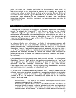 37
joven, así como las Unidades Sectoriales de Normalización, entre otras, se
pueden considerar como referentes de esfuerzos importantes en materia de
generar una cultura turística desde la oferta y la demanda. En este Orden, el
Gobierno Nacional deberá seguir trabajando en el desarrollo de este tipo de
estrategias, bien fortaleciendo los programas actuales, bien, generando
desarrollos ulteriores, y también, generando nuevos programas y proyectos de
impacto nacional.
Turismo en la construcción de paz
Para realzar el vínculo entre turismo y paz, el presidente del Instituto Internacional
para la Paz a través del Turismo (IIPT) Louis D'amore, afirma que «La industria
del turismo juega un papel vital en la preservación del medio ambiente, en la
conservación del patrimonio cultural intangible y en la creación de una cultura de
respeto y paz que elimine el problema del miedo al "otro"». En este sentido, el
desarrollo turístico cumple un papel fundamental en la proyección de la imagen de
Colombia como territorio de paz.
La estrecha relación entre el turismo y territorios de paz, nos pone de cara a la
construcción de la paz que emprende Colombia, en concordancia con las
tendencias mundiales y derroteros internacionales que menciona la Organización
Mundial del Turismo. Para tal efecto, es importante resaltar la definición de Cultura
de la Paz: “...valores, actitudes y comportamientos que rechazan la violencia y
previenen los conflictos tratando de atacar sus causas para solucionar los
problemas mediante el diálogo y la negociación entre las personas, los grupos y
las naciones”.
Como se mencionó anteriormente y en línea con este enfoque, la Organización
Mundial del Turismo – OMT, avaló el “Manual internacional de turismo y paz” en el
que se plantea que: “Un turismo ‘sensible a la paz’ que contenga todos los
elementos para ser sostenible, responsable, ético y con ‘todo incluido’
(participación de actores locales y temas locales) ofrece opciones para diferentes
agentes interesados en su posible contribución a la paz”.
En el marco del XII Seminario Internacional OMT 2014 , las autoridades turísticas
del país, los gremios turísticos, la academia y representantes de las comunidades
de varias regiones donde el turismo ha sido capitalizado como una estrategia
‘sensible a la paz’, se adoptó la “Declaración de Bogotá de Paz a través del
Turismo”, en la que reza:
“Reconocemos: (…) Que la paz es una condición esencial para el turismo y todos
los aspectos del crecimiento y el desarrollo.
“Declaramos: (…) El derecho a viajar es un derecho fundamental, el cual debe ser
ejercido sin restricción alguna, incluyendo la facilitación de viajes para personas en
condición de discapacidad y necesidades especiales (…). Las diferencias
humanas deben ser respetadas y la diversidad cultural celebrada como activos
 