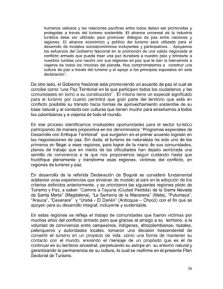 38
humanos valiosos y las relaciones pacíficas entre todos deben ser promovidas y
protegidas a través del turismo sostenible. El alcance universal de la industria
turística debe ser utilizado para promover diálogos de paz entre naciones y
regiones. El alcance económico y político del turismo será utilizado para el
desarrollo de modelos socioeconómicos incluyentes y participativos… Apoyamos
los esfuerzos del Gobierno Nacional en la promoción de una salida negociada al
conflicto armado que pueda traer una paz duradera a nuestro país y brindarle a
nuestros turistas una nación con sus regiones en paz que le dan la bienvenida a
viajeros de todos los rincones del planeta. Nos comprometemos a construir una
cultura de paz a través del turismo y el apoyo a los principios expuestos en esta
declaración”.
De otro lado, el Gobierno Nacional está promoviendo un acuerdo de paz el cual se
concibe como “una Paz Territorial en la que participen todos los ciudadanos y las
comunidades en torno a su construcción” . El misma tiene un especial significado
para el turismo por cuanto permitirá que gran parte del territorio que está en
conflicto posibilite su tránsito hacia formas de aprovechamiento sostenible de su
base natural y al contacto con culturas que tienen mucho para enseñarnos a todos
los colombianos y a viajeros de todo el mundo.
En ese proceso identificamos invaluables oportunidades para el sector turístico
participando de manera propositiva en los denominados “Programas especiales de
Desarrollo con Enfoque Territorial” que surgieron en el primer acuerdo logrado en
las negociaciones de paz. Sin duda, el turismo de naturaleza ha sido uno de los
primeros en llegar a esas regiones, para lograr de la mano de sus comunidades,
planes de trabajo que en medio de las dificultades han dejado sembrada una
semilla de convivencia a la que nos proponemos seguir cuidando hasta que
fructifique plenamente y transforme esas regiones, víctimas del conflicto, en
regiones de turismo y paz.
En desarrollo de la referida Declaración de Bogotá se consideró fundamental
adelantar unas experiencias que sirvieran de modelo al país en la adopción de los
criterios definidos anteriormente, y se priorizaron las siguientes regiones piloto de
Turismo y Paz, a saber: “Camino a Teyuna (Ciudad Perdida) de la Sierra Nevada
de Santa Marta” (Magdalena), “La Serranía de la Macarena” (Meta), “Putumayo”,
“Arauca”, “Casanare” y “Urabá - El Darién” (Antioquia – Chocó) con el fin que se
apoyen para su desarrollo integral, incluyente y sustentable.
En estas regiones se refleja el trabajo de comunidades que fueron víctimas por
muchos años del conflicto armado pero que gracias al arraigo a su territorio, a la
voluntad de convivencia entre campesinos, indígenas, afrocolombianos, raizales,
palenqueros y autoridades locales, tomaron una decisión trascendental de
convertir el turismo en un proyecto de vida, como una forma de mantener su
contacto con el mundo, enviando el mensaje de un propósito que es el de
continuar en su territorio ancestral, perpetuando su estirpe en su entorno natural y
garantizando la permanencia de su cultura, lo cual se reafirma en el presente Plan
Sectorial de Turismo.
 