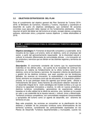39
3.2 OBJETIVOS ESTRATEGICOS DEL PLAN
Para el cumplimiento del objetivo general del Plan Sectorial de Turismo 2014-
2018, el Ministerio de Comercio, Industria y Turismo, impulsará y coordinará el
desarrollo de cuatro (4) objetivos estratégicos, que contienen 56 acciones
concretas cuya ejecución debe reposar en los fundamentos planteados. Estos
resumen el sentir del deber ser del turismo en el país, recogen planes y programas
exitosos, reformulan otros y proponen nuevos objetivos y metas alcanzables al
2018.
PILAR 1. COMPETITIVIDAD PARA EL DESARROLLO TURÍSTICO REGIONAL Y
TERRITORIAL
Objetivo estratégico 1: Fomentar el desarrollo competitivo y sustentable de la
industria de los viajes y el turismo, tanto en destinos, como en empresas del
sector, a partir del aprovechamiento responsable de la diversidad natural y
cultural, la inclusión diferenciada de comunidades étnicas, y la innovación en
los productos y servicios que se ofertan en las distintas regiones y territorios de
Colombia.
Descripción: El crecimiento constante del turismo que ha experimentado
Colombia en los últimos años, da cuenta de la necesidad de continuar los
esfuerzos en materia de fortalecimiento de la oferta turística tanto en los
destinos, como en los bienes y servicios. Se requieren criterios de planificación
y gestión de los destinos turísticos, que sean acordes con las tendencias
globales, los avances en innovación, la sostenibilidad y la responsabilidad
social; asimismo se considera como eje de articulación, la cooperación público-
privada, en la que participen todos los agentes que forman parte, directa e
indirectamente del sector. Estos factores de aritculación deberán redundar en
un desarrollo integral de la visión estratégica del modelo turístico y en que se
refuerce la capacidad innovadora y creativa, no sólo en nuevos productos y
destinos turísticos consolidados, generadores de experiencias valiosas
basadas en la alta calidad de la oferta de servicios, sino, tambien en la puesta
en valor y uso sostenible de la riqueza natural y cultural, única y diferenciada.
Territorios turísticos competitivos, con comunidades receptoras comprometidas
y apropiadas del turismo como un agente de desarrollo, son sinónimo de
territorios en paz.
Bajo este propósito, las acciones se concentran en la planificación de los
destinos y también de los productos turísticos como dinamizadores de los
territorios turísticos, considerando las particularidades expresadas en los
Planes de Desarrollo Turísticos departamentales y municipales, cuando los
 